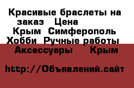 Красивые браслеты на заказ › Цена ­ 10-50 - Крым, Симферополь Хобби. Ручные работы » Аксессуары   . Крым